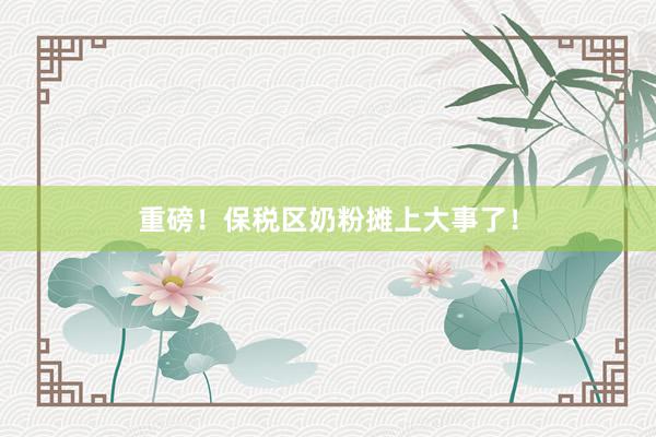 重磅！保税区奶粉摊上大事了！
